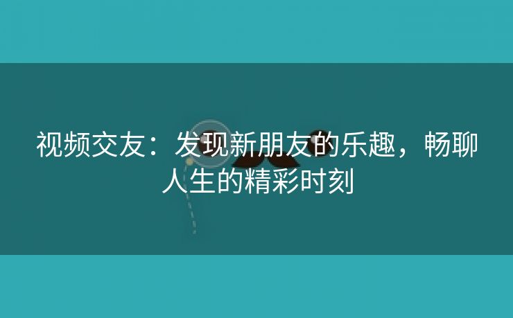 视频交友：发现新朋友的乐趣，畅聊人生的精彩时刻