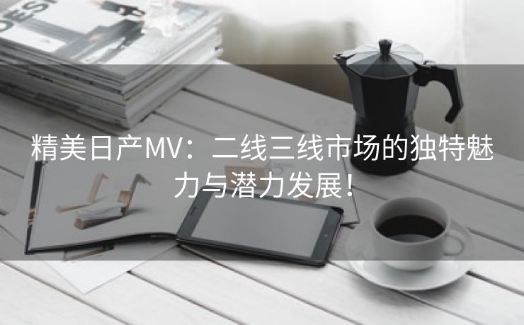 精美日产MV：二线三线市场的独特魅力与潜力发展！