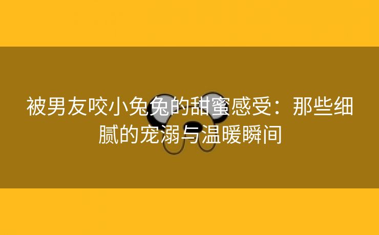 被男友咬小兔兔的甜蜜感受：那些细腻的宠溺与温暖瞬间