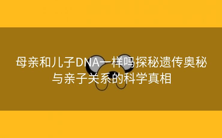 母亲和儿子DNA一样吗探秘遗传奥秘与亲子关系的科学真相