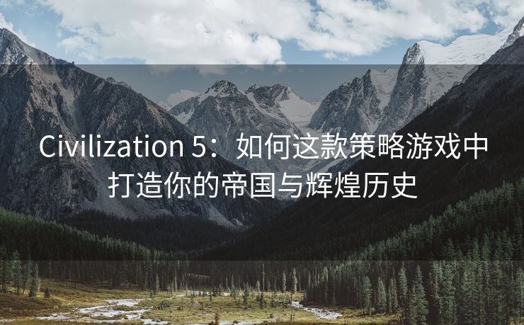 Civilization 5：如何这款策略游戏中打造你的帝国与辉煌历史