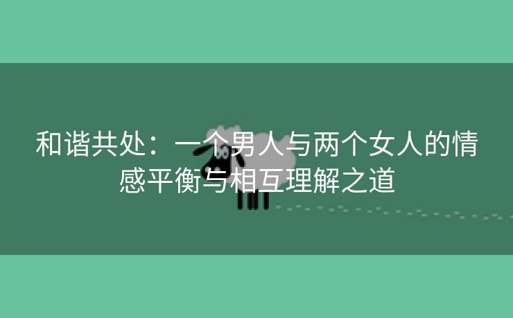 和谐共处：一个男人与两个女人的情感平衡与相互理解之道