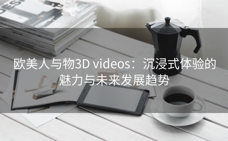 欧美人与物3D videos：沉浸式体验的魅力与未来发展趋势