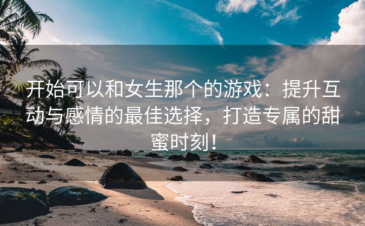 开始可以和女生那个的游戏：提升互动与感情的最佳选择，打造专属的甜蜜时刻！