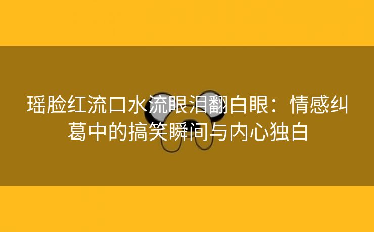 瑶脸红流口水流眼泪翻白眼：情感纠葛中的搞笑瞬间与内心独白