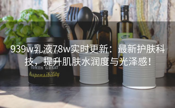 939w乳液78w实时更新：最新护肤科技，提升肌肤水润度与光泽感！