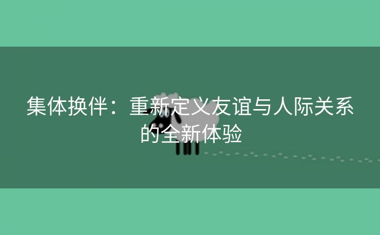 集体换伴：重新定义友谊与人际关系的全新体验