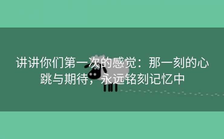 讲讲你们第一次的感觉：那一刻的心跳与期待，永远铭刻记忆中