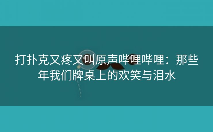 打扑克又疼又叫原声哔哩哔哩：那些年我们牌桌上的欢笑与泪水