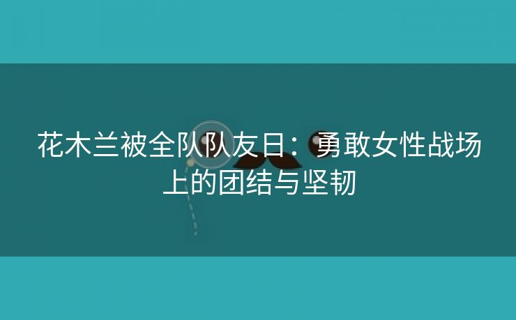 花木兰被全队队友日：勇敢女性战场上的团结与坚韧