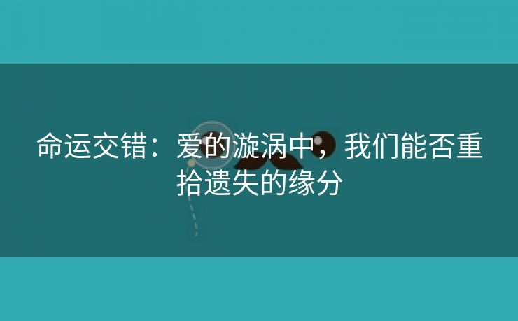 命运交错：爱的漩涡中，我们能否重拾遗失的缘分