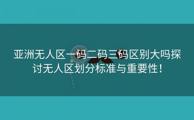 亚洲无人区一码二码三码区别大吗探讨无人区划分标准与重要性！