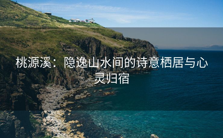 桃源溪：隐逸山水间的诗意栖居与心灵归宿