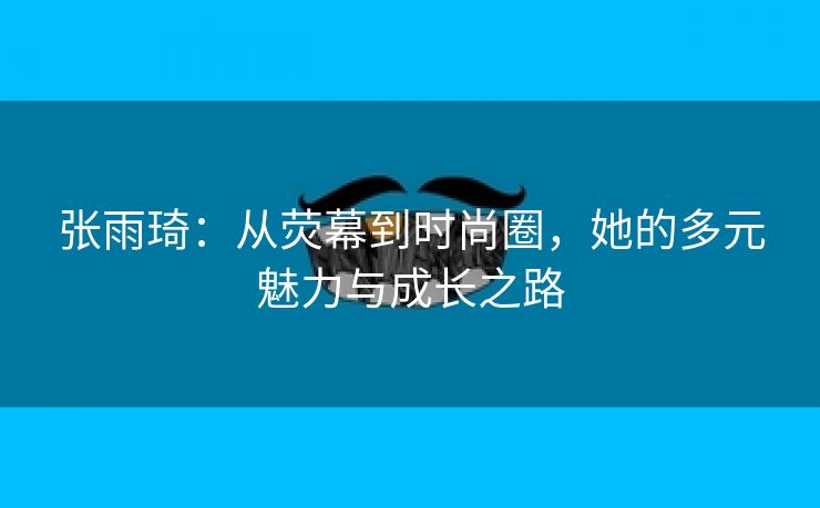 张雨琦：从荧幕到时尚圈，她的多元魅力与成长之路