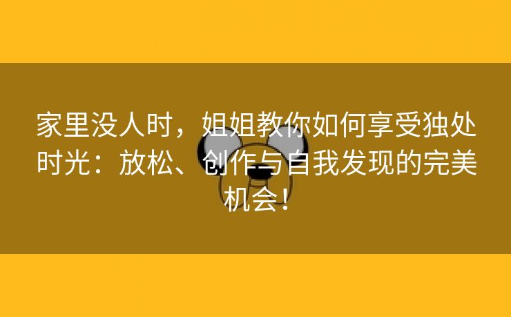 家里没人时，姐姐教你如何享受独处时光：放松、创作与自我发现的完美机会！