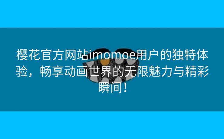 樱花官方网站imomoe用户的独特体验，畅享动画世界的无限魅力与精彩瞬间！