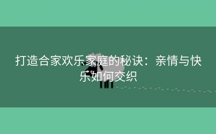 打造合家欢乐家庭的秘诀：亲情与快乐如何交织