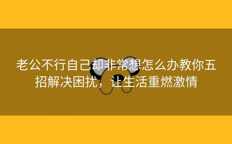 老公不行自己却非常想怎么办教你五招解决困扰，让生活重燃激情