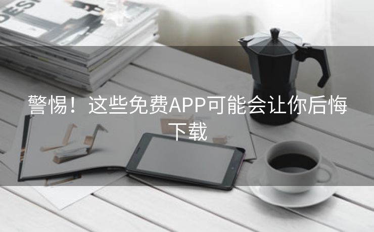 警惕！这些免费APP可能会让你后悔下载