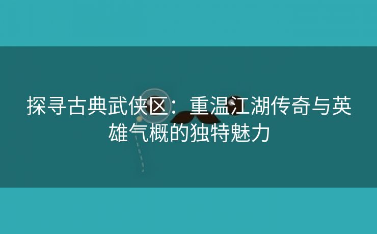 探寻古典武侠区：重温江湖传奇与英雄气概的独特魅力