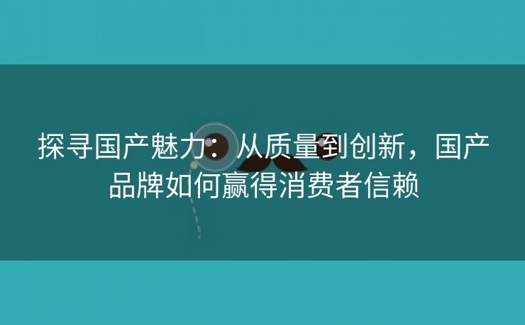 探寻国产魅力：从质量到创新，国产品牌如何赢得消费者信赖