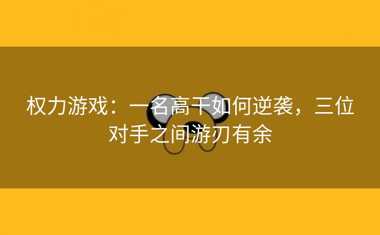 权力游戏：一名高干如何逆袭，三位对手之间游刃有余