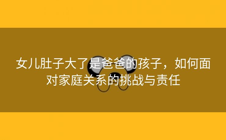 女儿肚子大了是爸爸的孩子，如何面对家庭关系的挑战与责任