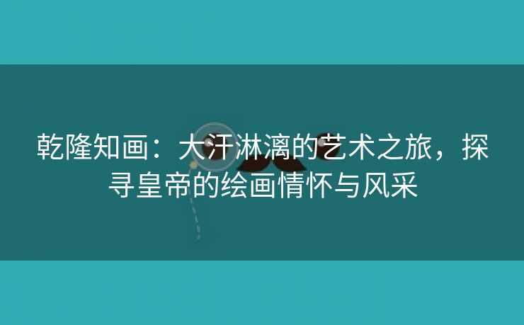 乾隆知画：大汗淋漓的艺术之旅，探寻皇帝的绘画情怀与风采