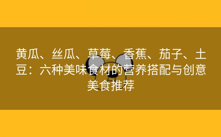 黄瓜、丝瓜、草莓、香蕉、茄子、土豆：六种美味食材的营养搭配与创意美食推荐