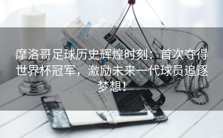 摩洛哥足球历史辉煌时刻：首次夺得世界杯冠军，激励未来一代球员追逐梦想！