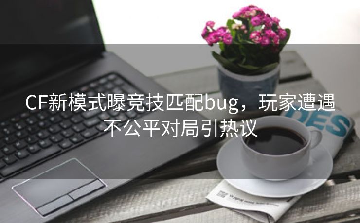 CF新模式曝竞技匹配bug，玩家遭遇不公平对局引热议