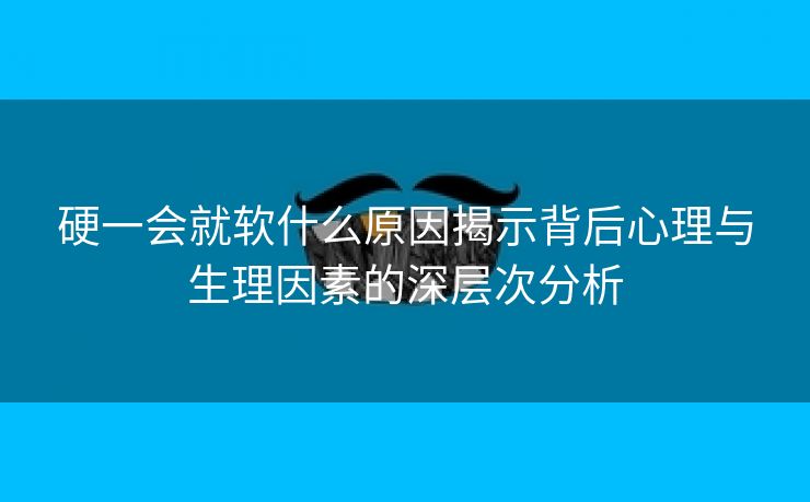 硬一会就软什么原因揭示背后心理与生理因素的深层次分析