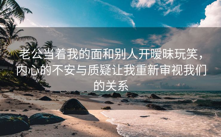 老公当着我的面和别人开暧昧玩笑，内心的不安与质疑让我重新审视我们的关系