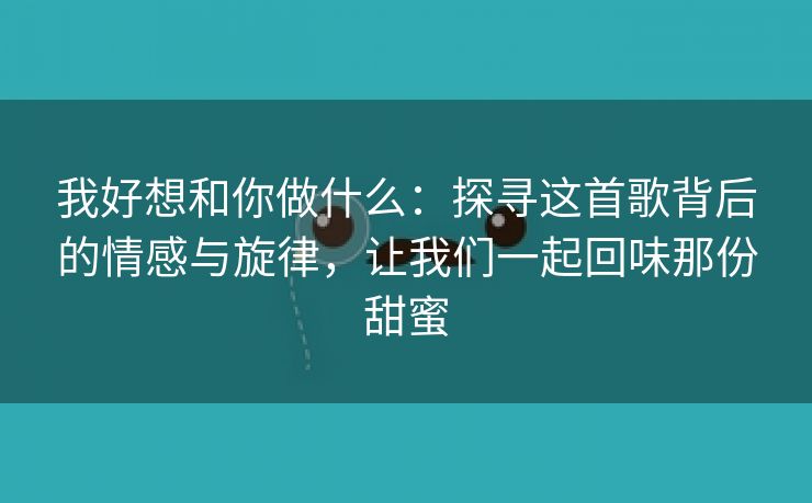 我好想和你做什么：探寻这首歌背后的情感与旋律，让我们一起回味那份甜蜜