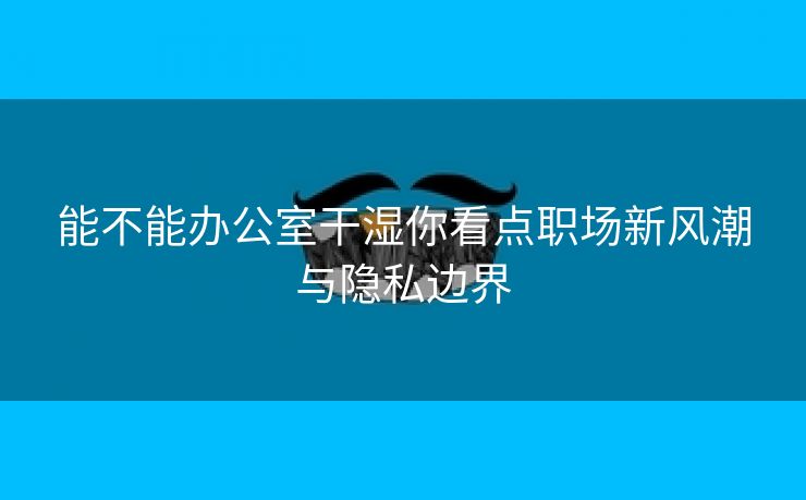 能不能办公室干湿你看点职场新风潮与隐私边界