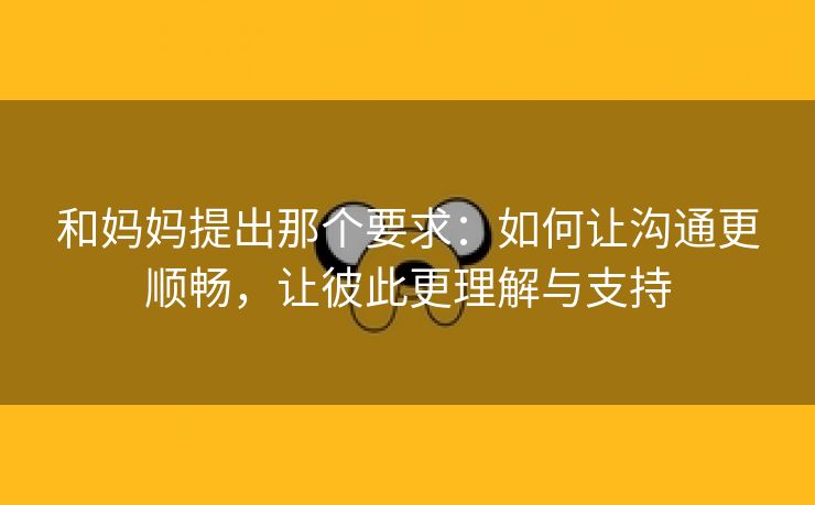 和妈妈提出那个要求：如何让沟通更顺畅，让彼此更理解与支持