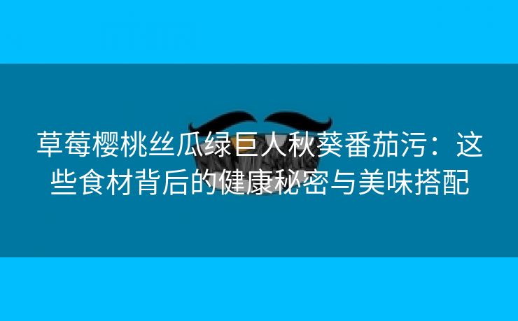 草莓樱桃丝瓜绿巨人秋葵番茄污：这些食材背后的健康秘密与美味搭配