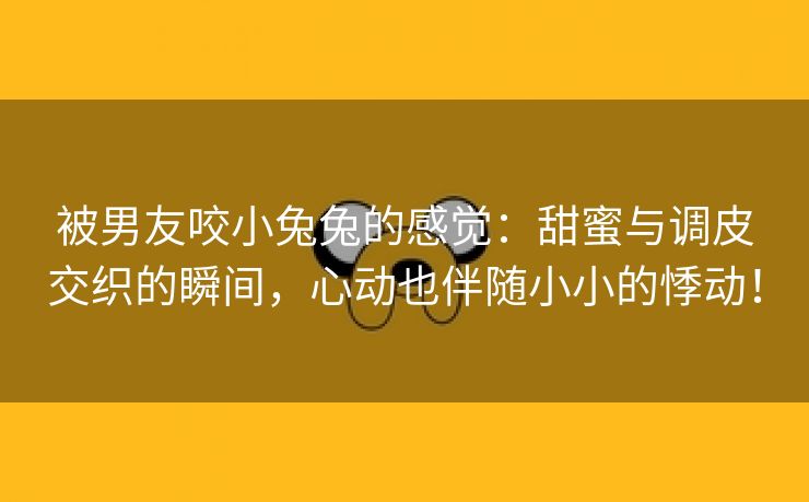 被男友咬小兔兔的感觉：甜蜜与调皮交织的瞬间，心动也伴随小小的悸动！