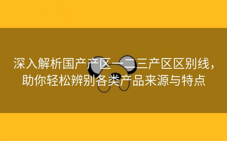 深入解析国产产区一二三产区区别线，助你轻松辨别各类产品来源与特点