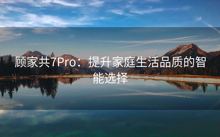 顾家共7Pro：提升家庭生活品质的智能选择