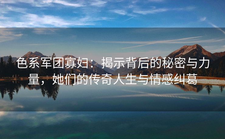 色系军团寡妇：揭示背后的秘密与力量，她们的传奇人生与情感纠葛