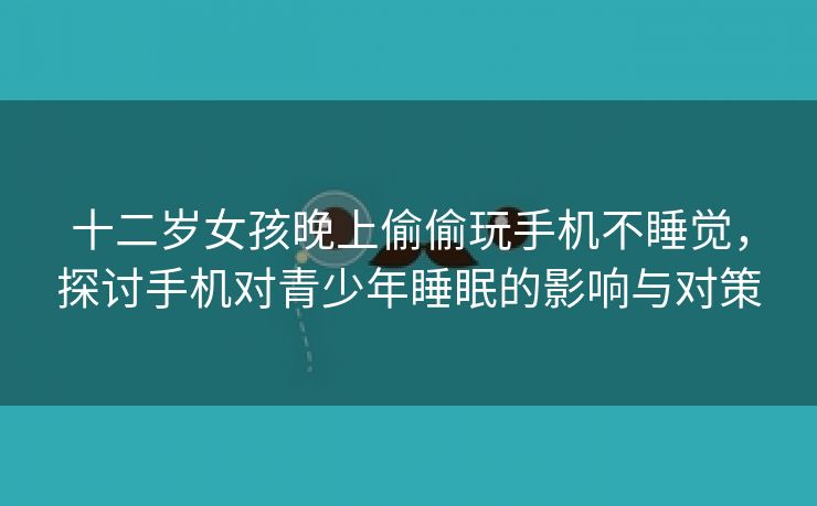 十二岁女孩晚上偷偷玩手机不睡觉，探讨手机对青少年睡眠的影响与对策