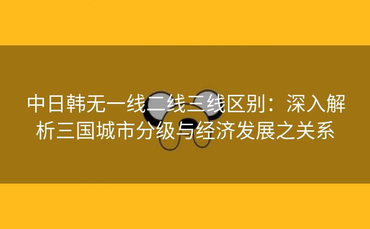 中日韩无一线二线三线区别：深入解析三国城市分级与经济发展之关系