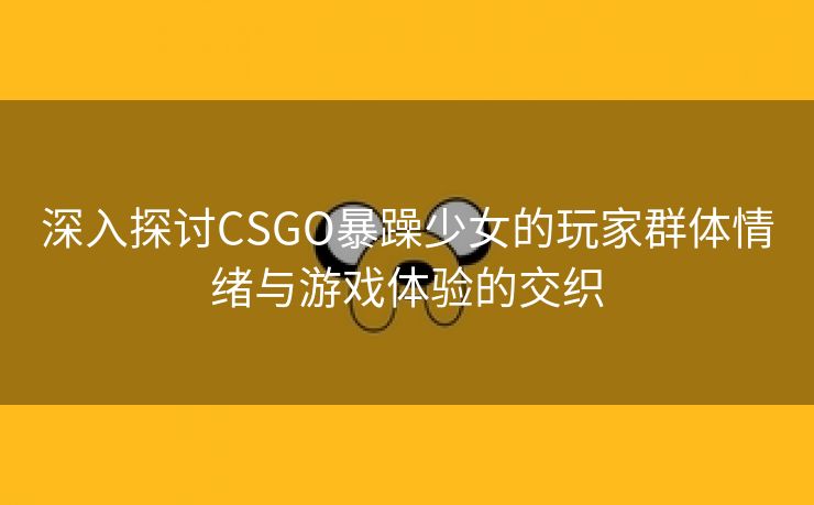 深入探讨CSGO暴躁少女的玩家群体情绪与游戏体验的交织