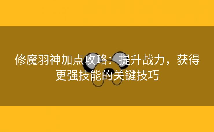 修魔羽神加点攻略：提升战力，获得更强技能的关键技巧