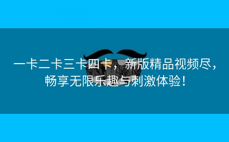 一卡二卡三卡四卡，新版精品视频尽，畅享无限乐趣与刺激体验！