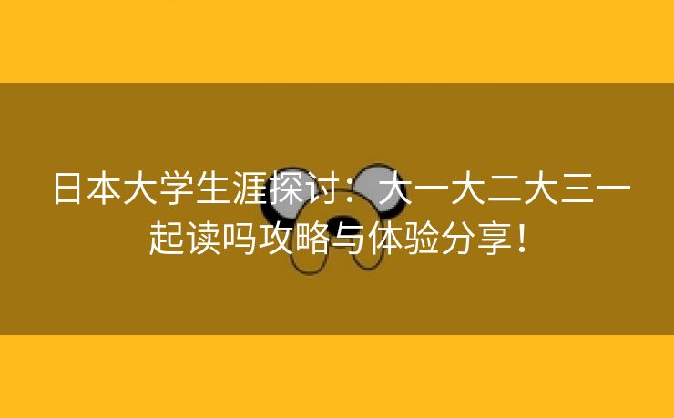 日本大学生涯探讨：大一大二大三一起读吗攻略与体验分享！