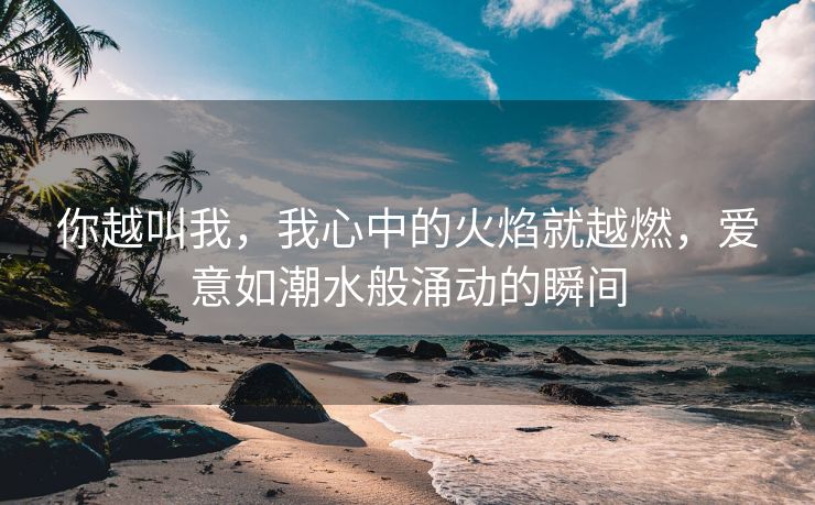 你越叫我，我心中的火焰就越燃，爱意如潮水般涌动的瞬间