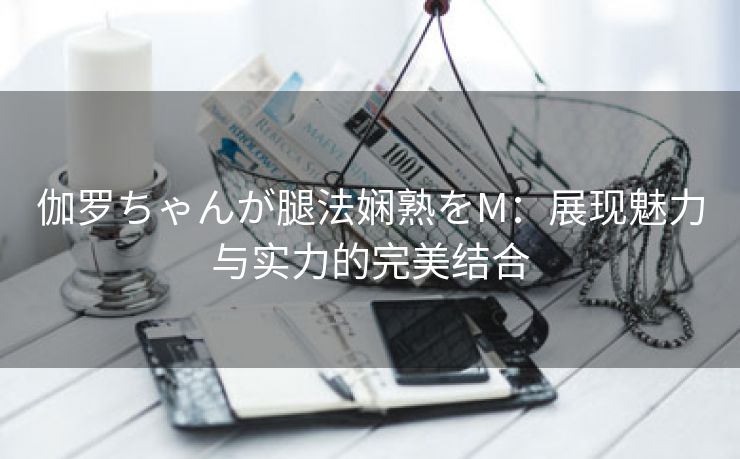 伽罗ちゃんが腿法娴熟をM：展现魅力与实力的完美结合