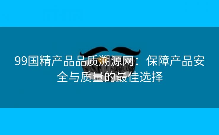 99国精产品品质溯源网：保障产品安全与质量的最佳选择